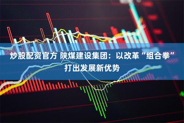 炒股配资官方 陕煤建设集团：以改革“组合拳”打出发展新优势