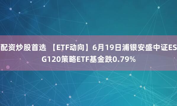 配资炒股首选 【ETF动向】6月19日浦银安盛中证ESG120策略ETF基金跌0.79%