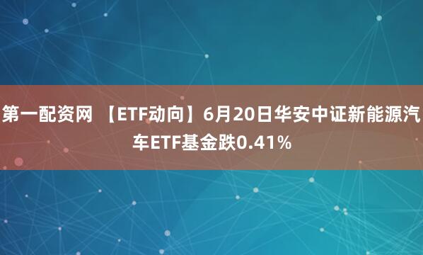 第一配资网 【ETF动向】6月20日华安中证新能源汽车ETF基金跌0.41%