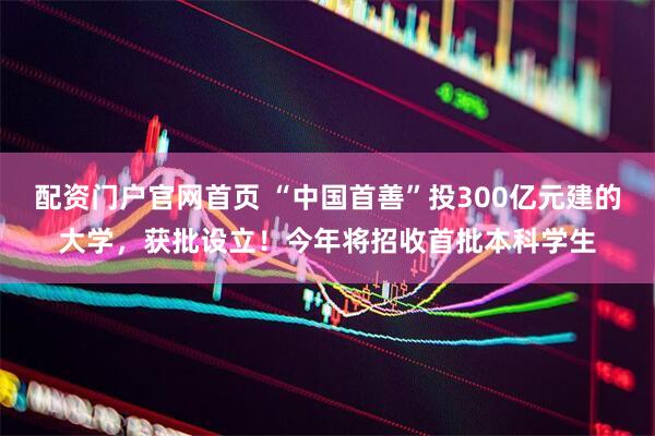 配资门户官网首页 “中国首善”投300亿元建的大学，获批设立！今年将招收首批本科学生