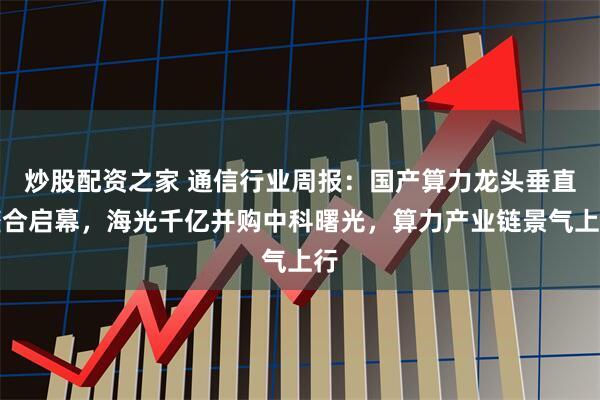 炒股配资之家 通信行业周报：国产算力龙头垂直整合启幕，海光千亿并购中科曙光，算力产业链景气上行