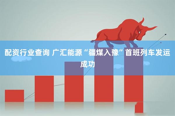 配资行业查询 广汇能源“疆煤入豫”首班列车发运成功