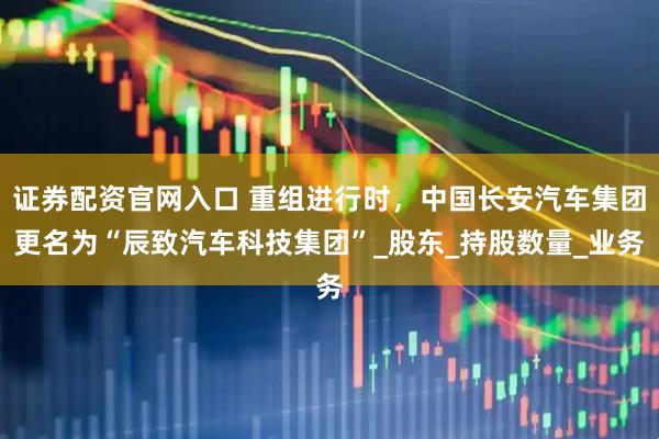 证券配资官网入口 重组进行时，中国长安汽车集团更名为“辰致汽车科技集团”_股东_持股数量_业务