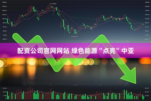 配资公司官网网站 绿色能源“点亮”中亚