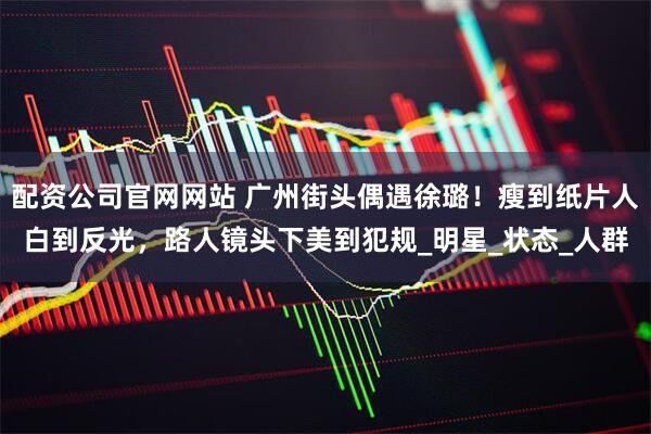 配资公司官网网站 广州街头偶遇徐璐！瘦到纸片人白到反光，路人镜头下美到犯规_明星_状态_人群