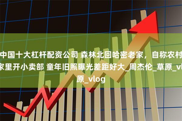 中国十大杠杆配资公司 森林北回哈密老家，自称农村人家里开小卖部 童年旧照曝光差距好大_周杰伦_草原_vlog