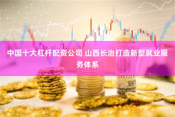 中国十大杠杆配资公司 山西长治打造新型就业服务体系