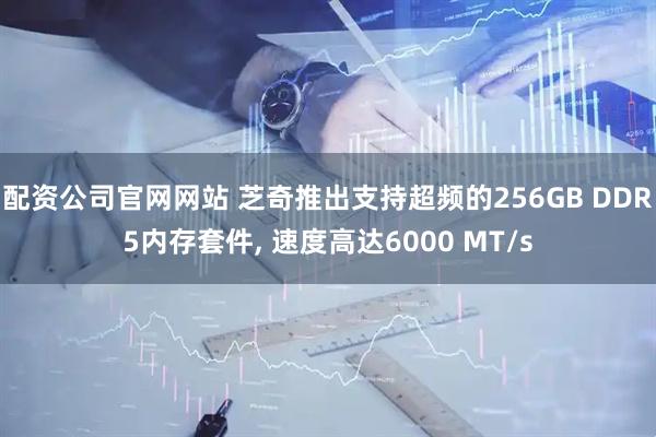 配资公司官网网站 芝奇推出支持超频的256GB DDR5内存套件, 速度高达6000 MT/s
