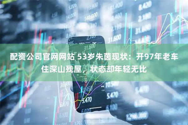 配资公司官网网站 53岁朱茵现状：开97年老车住深山残屋，状态却年轻无比