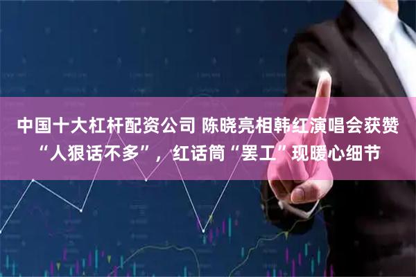 中国十大杠杆配资公司 陈晓亮相韩红演唱会获赞“人狠话不多”，红话筒“罢工”现暖心细节