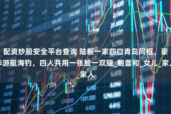 配资炒股安全平台查询 陆毅一家四口青岛同框，豪华游艇海钓，四人共用一张脸一双腿_鲍蕾和_女儿_家人