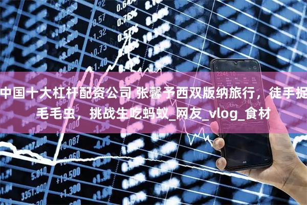 中国十大杠杆配资公司 张馨予西双版纳旅行，徒手捉毛毛虫，挑战生吃蚂蚁_网友_vlog_食材