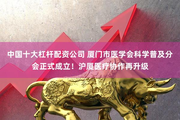 中国十大杠杆配资公司 厦门市医学会科学普及分会正式成立！沪厦医疗协作再升级