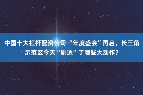 中国十大杠杆配资公司 “年度盛会”再启，长三角示范区今天“剧透”了哪些大动作？