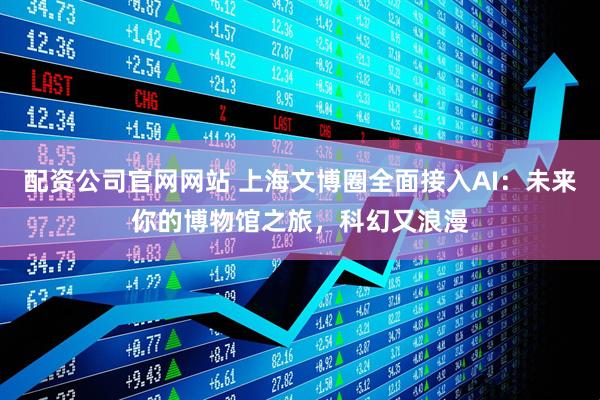 配资公司官网网站 上海文博圈全面接入AI：未来你的博物馆之旅，科幻又浪漫