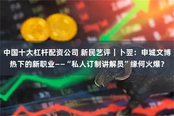 中国十大杠杆配资公司 新民艺评｜卜翌：申城文博热下的新职业——“私人订制讲解员”缘何火爆？