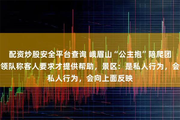配资炒股安全平台查询 峨眉山“公主抱”陪爬团被指擦边，领队称客人要求才提供帮助，景区：是私人行为，会向上面反映