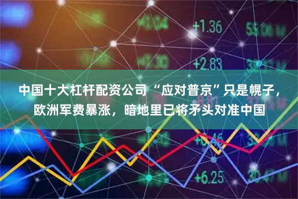 中国十大杠杆配资公司 “应对普京”只是幌子，欧洲军费暴涨，暗地里已将矛头对准中国