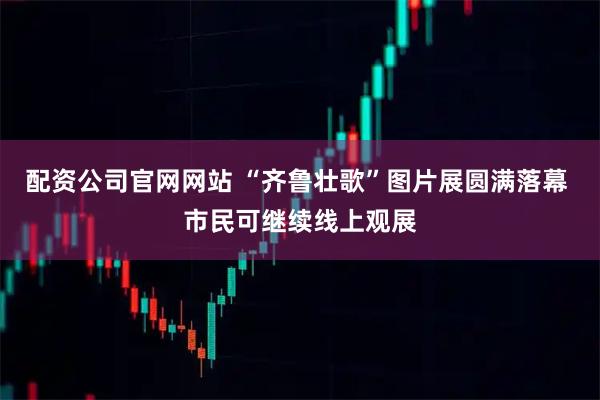 配资公司官网网站 “齐鲁壮歌”图片展圆满落幕 市民可继续线上观展