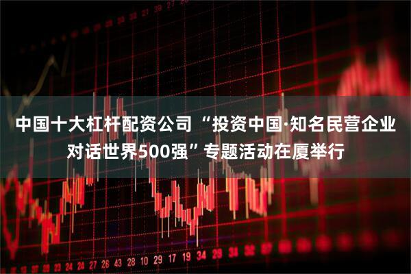 中国十大杠杆配资公司 “投资中国·知名民营企业对话世界500强”专题活动在厦举行