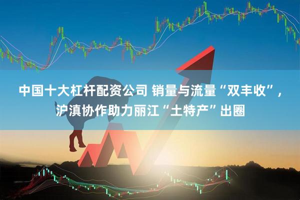 中国十大杠杆配资公司 销量与流量“双丰收”，沪滇协作助力丽江“土特产”出圈