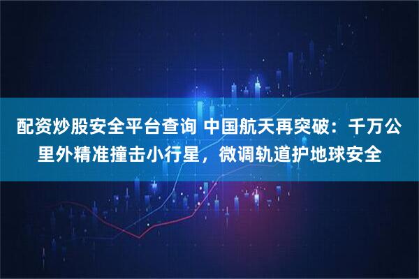 配资炒股安全平台查询 中国航天再突破：千万公里外精准撞击小行星，微调轨道护地球安全