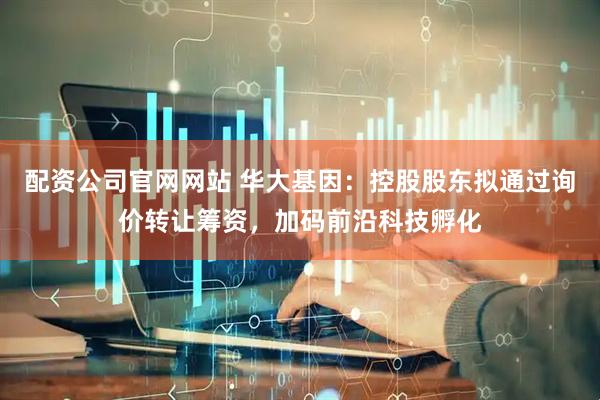 配资公司官网网站 华大基因：控股股东拟通过询价转让筹资，加码前沿科技孵化