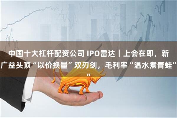 中国十大杠杆配资公司 IPO雷达｜上会在即，新广益头顶“以价换量”双刃剑，毛利率“温水煮青蛙”