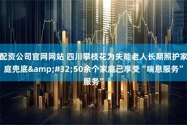 配资公司官网网站 四川攀枝花为失能老人长期照护家庭兜底&#32;50余个家庭已享受“喘息服务”