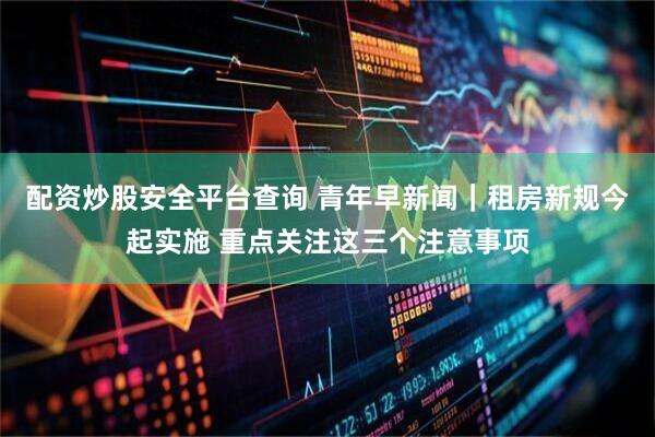 配资炒股安全平台查询 青年早新闻｜租房新规今起实施 重点关注这三个注意事项