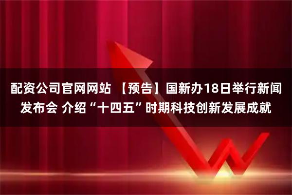 配资公司官网网站 【预告】国新办18日举行新闻发布会 介绍“十四五”时期科技创新发展成就