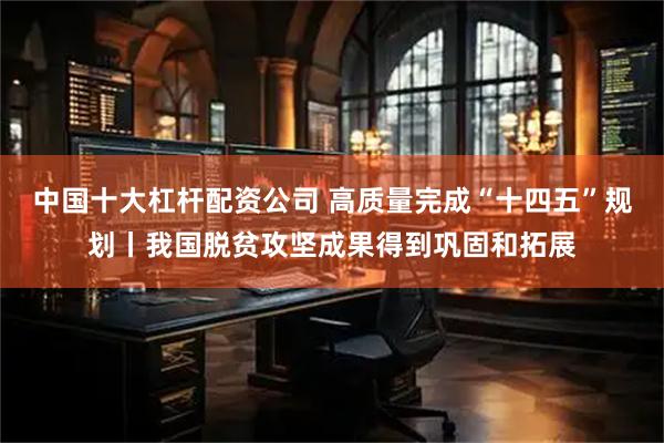 中国十大杠杆配资公司 高质量完成“十四五”规划丨我国脱贫攻坚成果得到巩固和拓展
