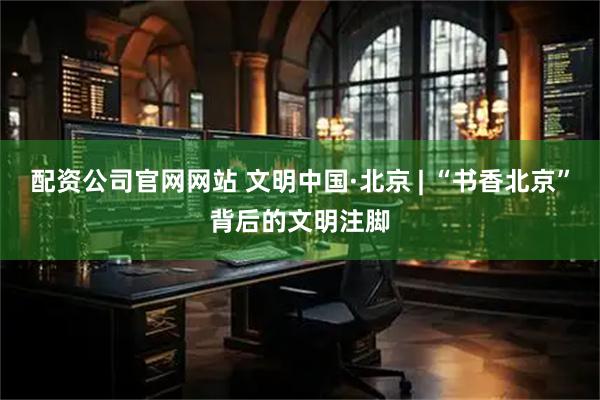 配资公司官网网站 文明中国·北京 | “书香北京”背后的文明注脚