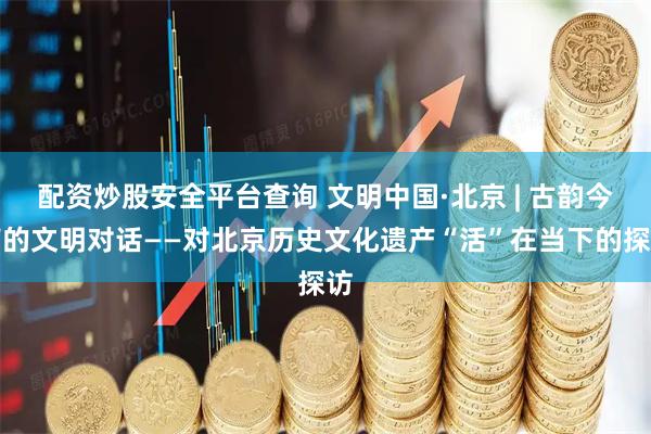 配资炒股安全平台查询 文明中国·北京 | 古韵今声的文明对话——对北京历史文化遗产“活”在当下的探访