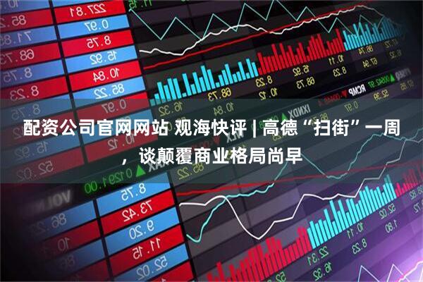 配资公司官网网站 观海快评 | 高德“扫街”一周，谈颠覆商业格局尚早