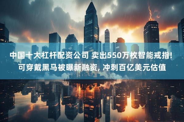 中国十大杠杆配资公司 卖出550万枚智能戒指! 可穿戴黑马被曝新融资, 冲刺百亿美元估值