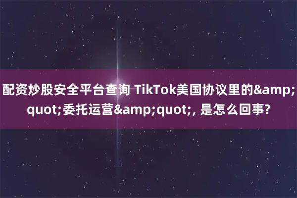 配资炒股安全平台查询 TikTok美国协议里的&quot;委托运营&quot;, 是怎么回事?