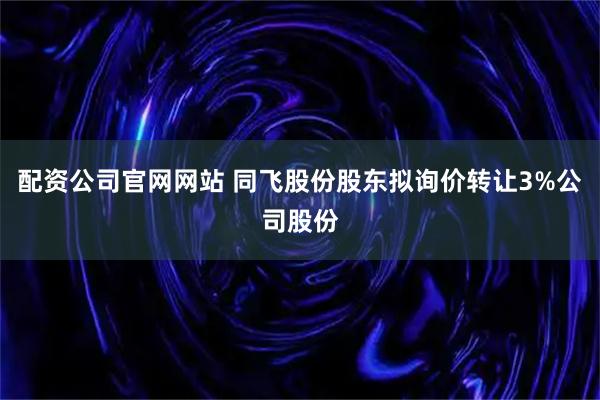 配资公司官网网站 同飞股份股东拟询价转让3%公司股份