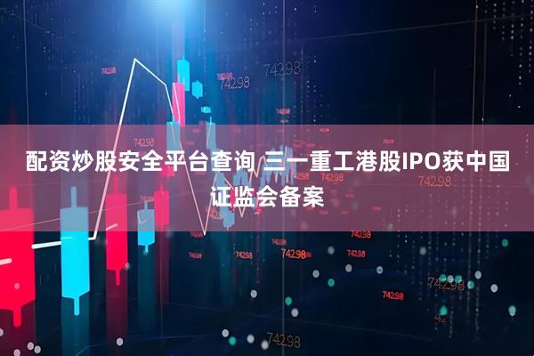 配资炒股安全平台查询 三一重工港股IPO获中国证监会备案
