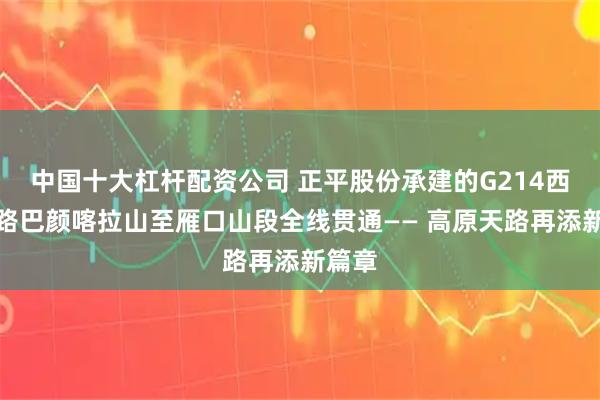 中国十大杠杆配资公司 正平股份承建的G214西澜公路巴颜喀拉山至雁口山段全线贯通—— 高原天路再添新篇章