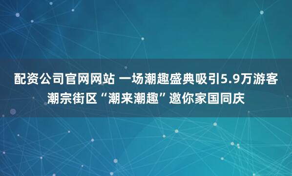 配资公司官网网站 一场潮趣盛典吸引5.9万游客潮宗街区“潮来潮趣”邀你家国同庆