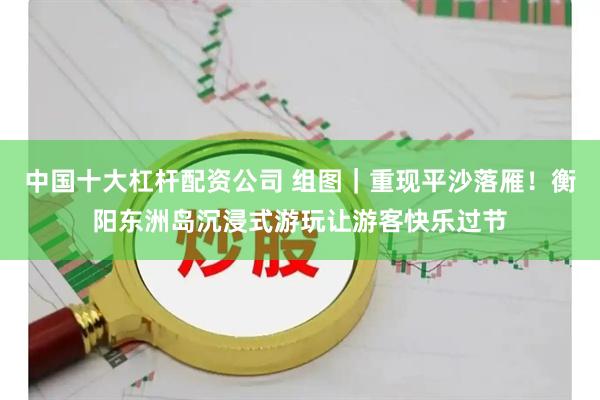 中国十大杠杆配资公司 组图｜重现平沙落雁！衡阳东洲岛沉浸式游玩让游客快乐过节