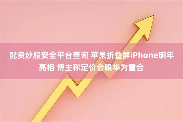 配资炒股安全平台查询 苹果折叠屏iPhone明年亮相 博主称定价会跟华为重合