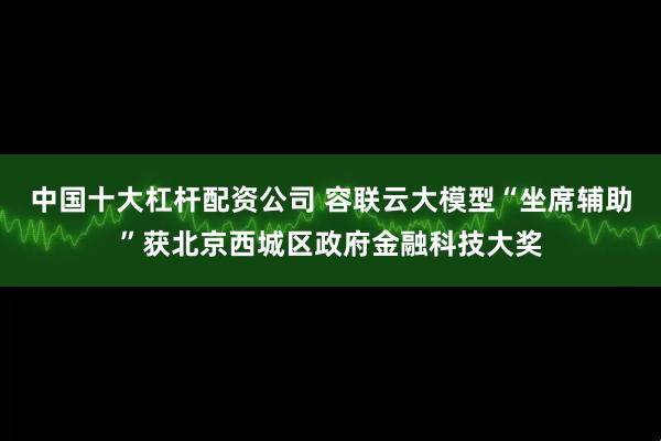 中国十大杠杆配资公司 容联云大模型“坐席辅助”获北京西城区政府金融科技大奖