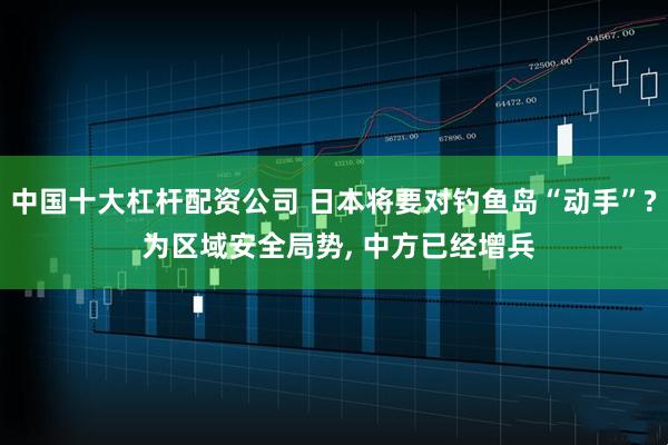 中国十大杠杆配资公司 日本将要对钓鱼岛“动手”? 为区域安全局势, 中方已经增兵