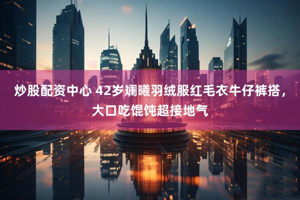 炒股配资中心 42岁斓曦羽绒服红毛衣牛仔裤搭，大口吃馄饨超接地气