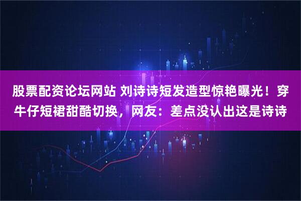 股票配资论坛网站 刘诗诗短发造型惊艳曝光！穿牛仔短裙甜酷切换，网友：差点没认出这是诗诗