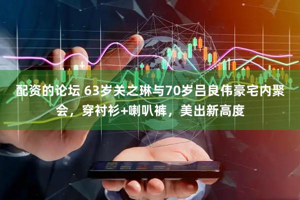 配资的论坛 63岁关之琳与70岁吕良伟豪宅内聚会，穿衬衫+喇叭裤，美出新高度