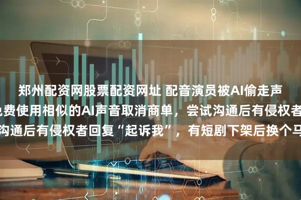 郑州配资网股票配资网址 配音演员被AI偷走声音：有合作伙伴因能免费使用相似的AI声音取消商单，尝试沟通后有侵权者回复“起诉我”，有短剧下架后换个马甲继续盗用