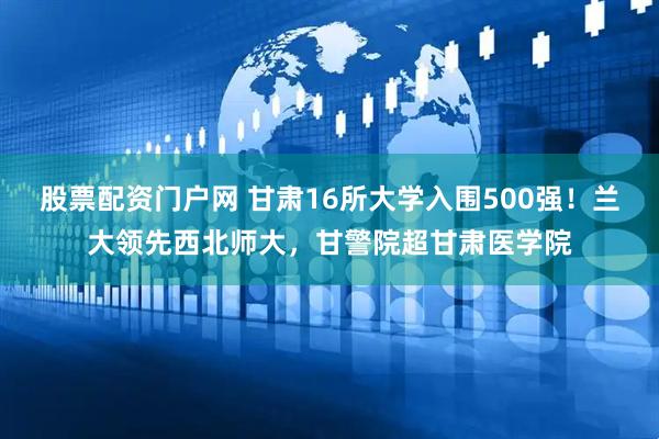 股票配资门户网 甘肃16所大学入围500强！兰大领先西北师大，甘警院超甘肃医学院
